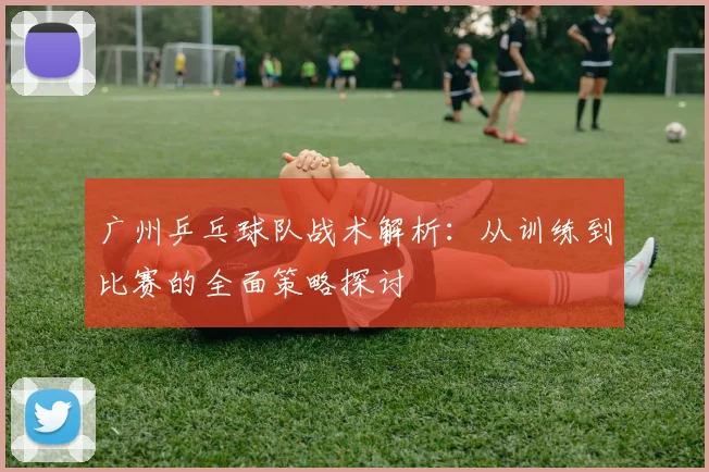 广州乒乓球队战术解析：从训练到比赛的全面策略探讨